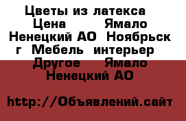 Цветы из латекса › Цена ­ 50 - Ямало-Ненецкий АО, Ноябрьск г. Мебель, интерьер » Другое   . Ямало-Ненецкий АО